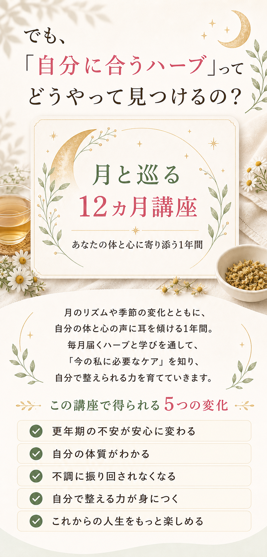 でも、「自分に合うハーブ」ってどうやって見つけるの？ 月と巡る12ヵ月講座 — あなたの体と心に寄り添う1年間。それを一緒に見つけて、自分でブレンドできるようになるのが「月と巡る12ヵ月講座」── あなたの体と心に寄り添う1年間。この講座は、ハーブの知識をただ学ぶ講座ではありません。「今のあなたの体の状態に気づき、自分で整えられるようになる」ための講座。更年期の不調は人それぞれ違います。だからこそ、“正解”ではなく「あなたに合う整え方」を見つけて実践していきます。