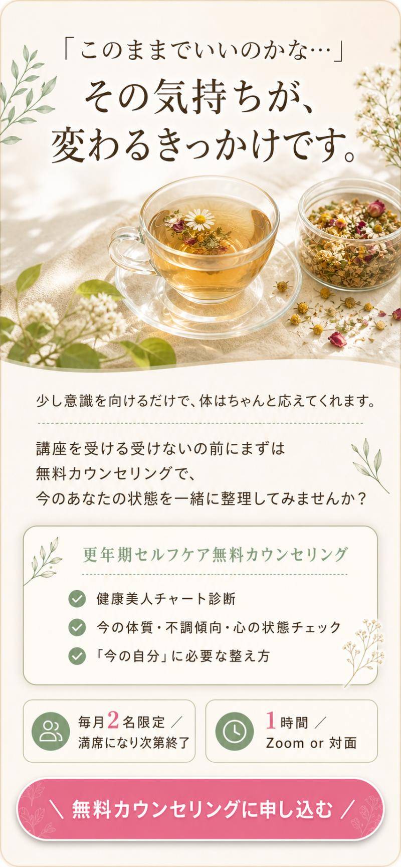 「このままでいいのかな…」その気持ちが、変わるきっかけです。少し意識を向けるだけで、体はちゃんと応えてくれます。更年期セルフケア無料カウンセリング：健康美人チャート診断／今の体質・不調傾向・心の状態チェック／「今の自分」に必要な整え方。毎月2名限定・満席になり次第終了／1時間・Zoom or 対面。無料カウンセリングに申し込む