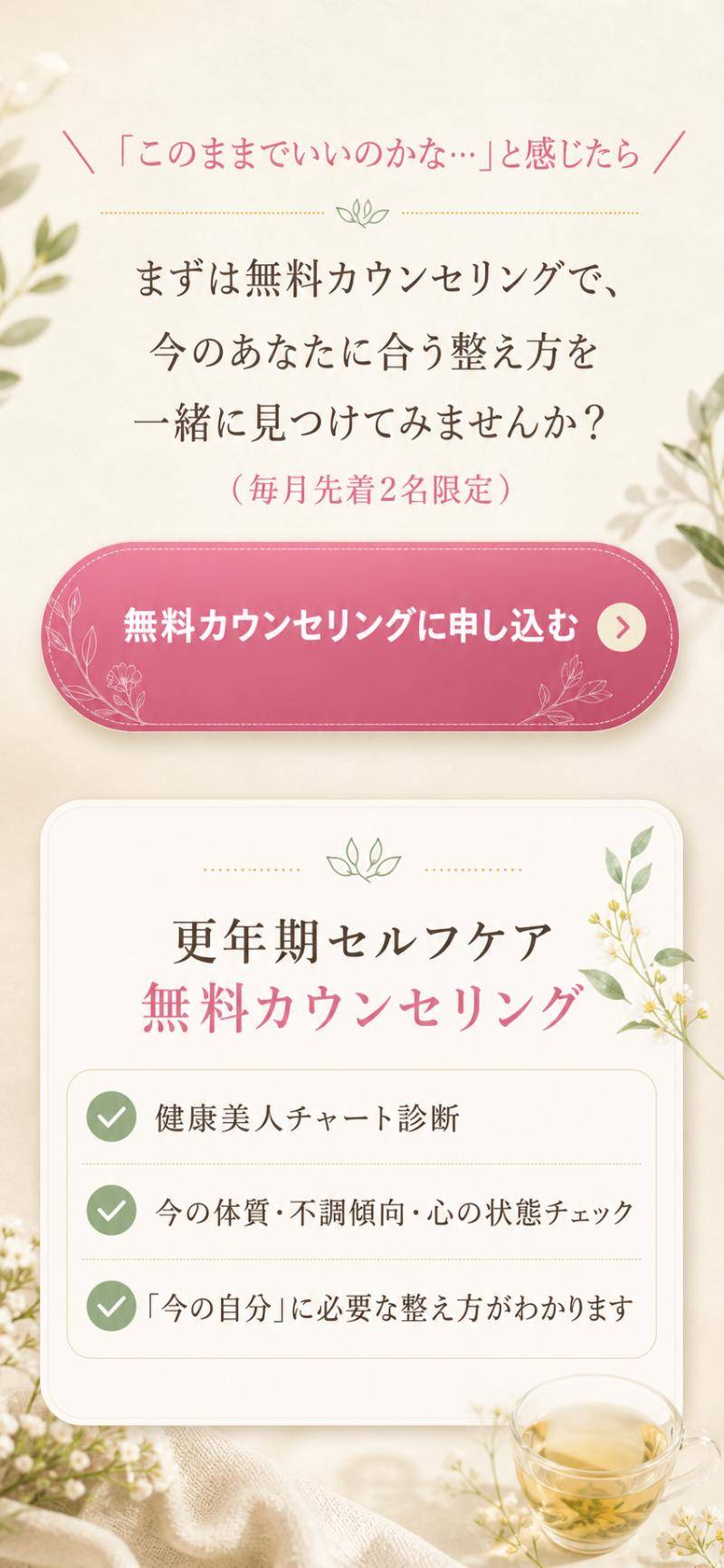「このままでいいのかな…」と感じたら。まずは無料カウンセリングで、今のあなたに合う整え方を一緒に見つけてみませんか？（毎月先着2名限定）更年期セルフケア無料カウンセリング：健康美人チャート診断／今の体質・不調傾向・心の状態チェック／「今の自分」に必要な整え方がわかります