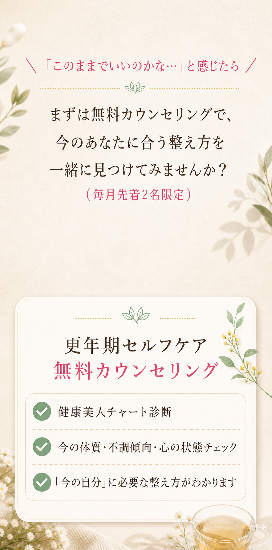 「このままでいいのかな…」と感じたら。まずは無料カウンセリングで、今のあなたに合う整え方を一緒に見つけてみませんか？（毎月先着2名限定）更年期セルフケア無料カウンセリング：健康美人チャート診断／今の体質・不調傾向・心の状態チェック／「今の自分」に必要な整え方がわかります