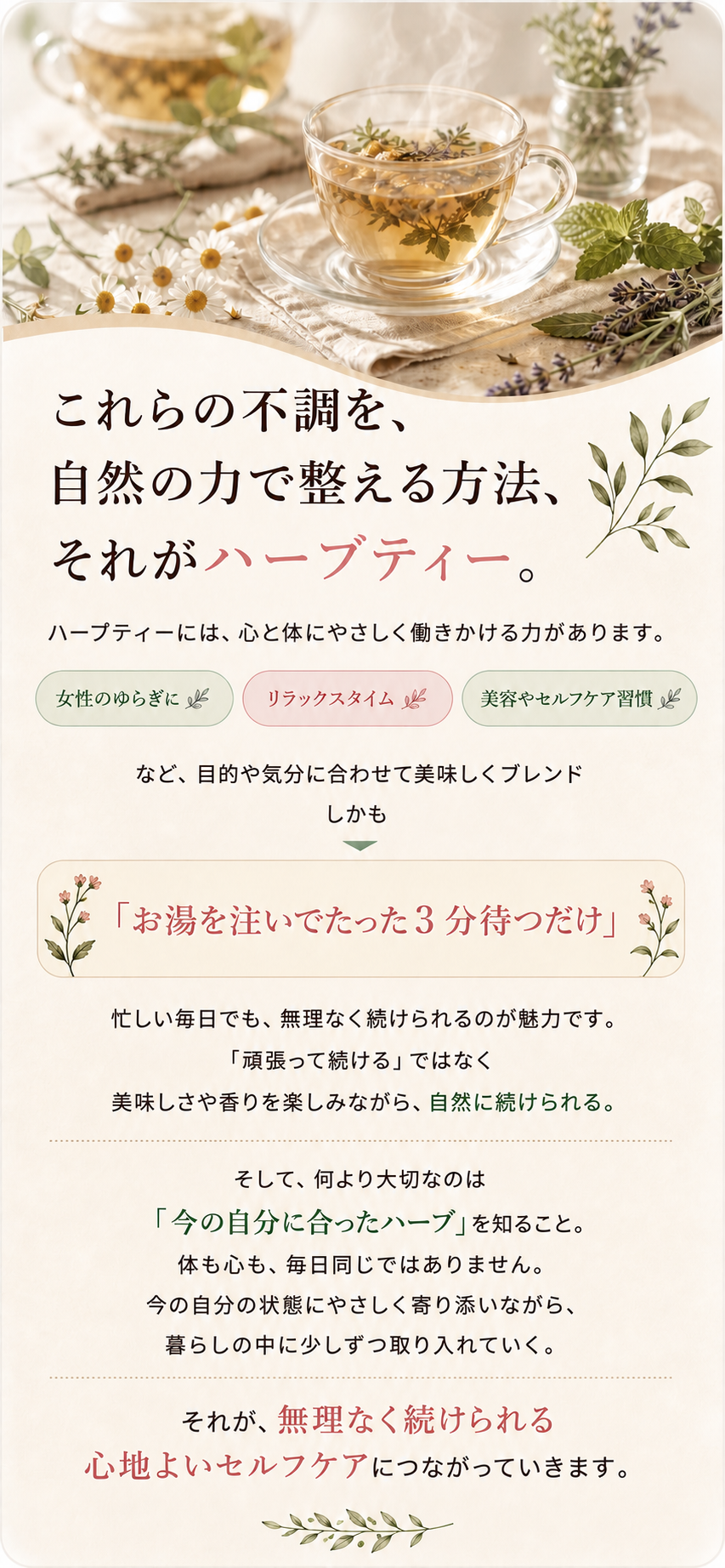 これらの不調を、自然の力で整える方法、それがハーブティー。ハーブティーには、心と体にやさしく働きかける力があります。お湯を注いでたった3分待つだけ。無理なく続けられる心地よいセルフケアにつながっていきます。く働きかける力があります。女性のゆらぎに／リラックスタイム／美容やセルフケア習慣に など、目的や気分に合わせて美味しくブレンド。しかも「お湯を注いでたった３分待つだけ」。忙しい毎日でも、無理なく続けられるのが魅力です。「頑張って続ける」ではなく、美味しさや香りを楽しみながら、自然に続けられる。そして、何より大切なのは「今の自分に合ったハーブ」を知ること。体も心も、毎日同じではありません。今の自分の状態にやさしく寄り添いながら、暮らしの中に少しずつ取り入れていく。それが、無理なく続けられる心地よいセルフケアにつながっていきます。
